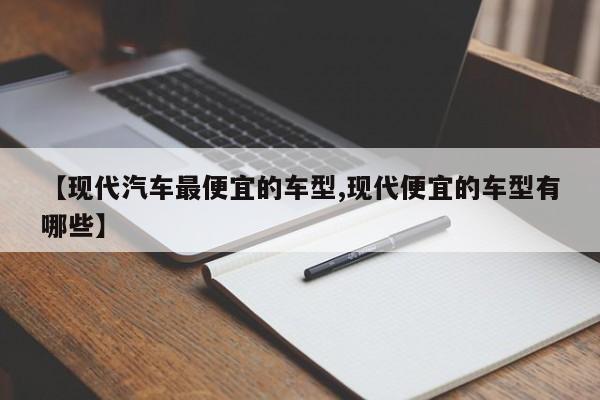 【现代汽车最便宜的车型,现代便宜的车型有哪些】