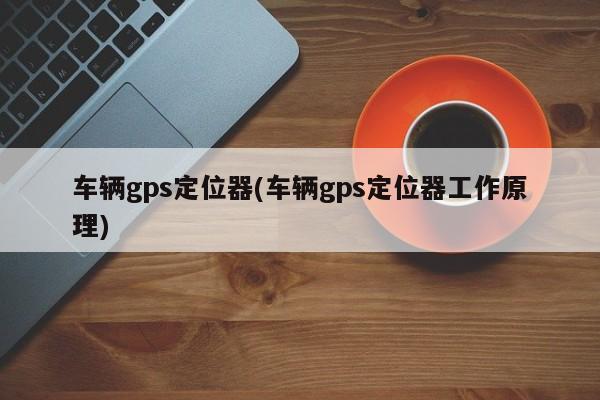 车辆gps定位器(车辆gps定位器工作原理)