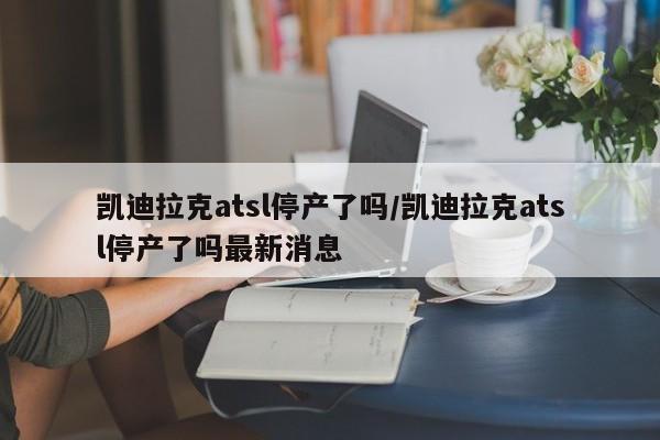 凯迪拉克atsl停产了吗/凯迪拉克atsl停产了吗最新消息