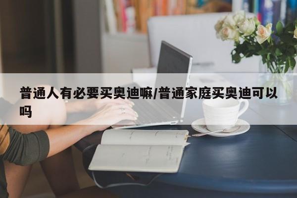 普通人有必要买奥迪嘛/普通家庭买奥迪可以吗