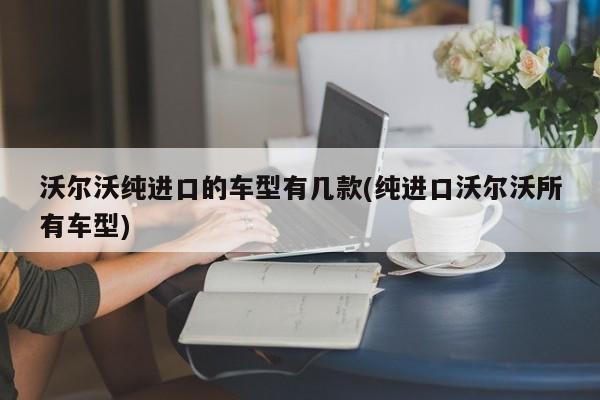沃尔沃纯进口的车型有几款(纯进口沃尔沃所有车型)
