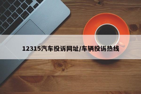 12315汽车投诉网址/车辆投诉热线