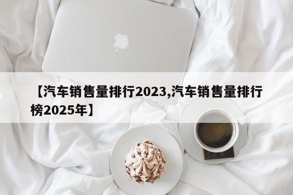 【汽车销售量排行2023,汽车销售量排行榜2025年】