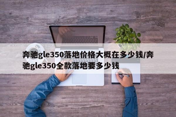 奔驰gle350落地价格大概在多少钱/奔驰gle350全款落地要多少钱