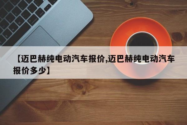 【迈巴赫纯电动汽车报价,迈巴赫纯电动汽车报价多少】