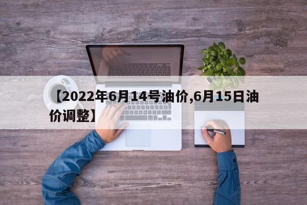 【2022年6月14号油价,6月15日油价调整】